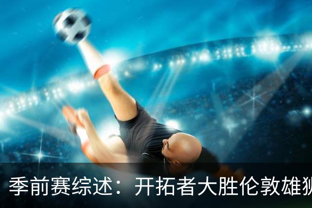 季前赛综述：开拓者大胜伦敦雄狮，年轻球员表现抢眼